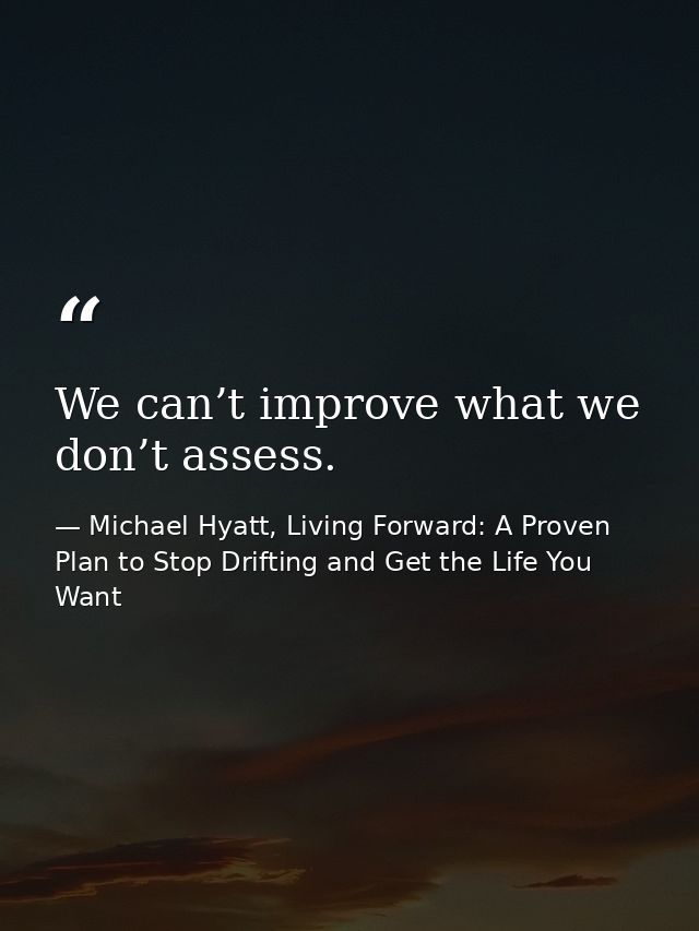 We can’t improve what we don’t assess. — Michael Hyatt, Living Forward: A Proven Plan to Stop Drifting and Get the Life You Want