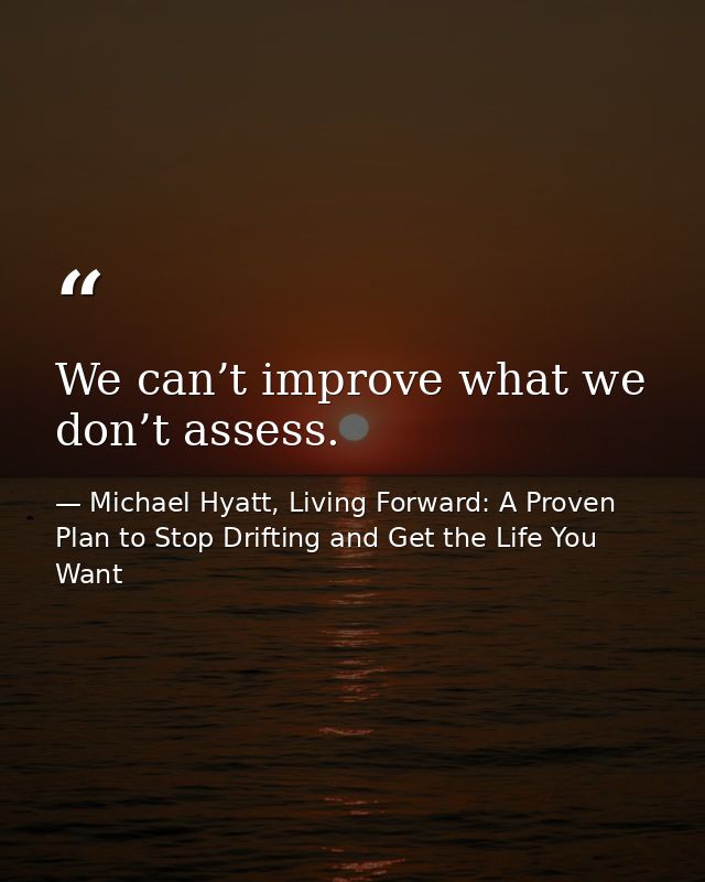 We can’t improve what we don’t assess. — Michael Hyatt, Living Forward: A Proven Plan to Stop Drifting and Get the Life You Want