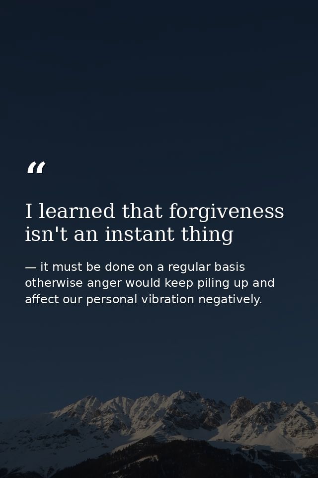 I learned that forgiveness isn't an instant thing — it must be done on a regular basis otherwise anger would keep piling up and affect our personal vibration negatively.