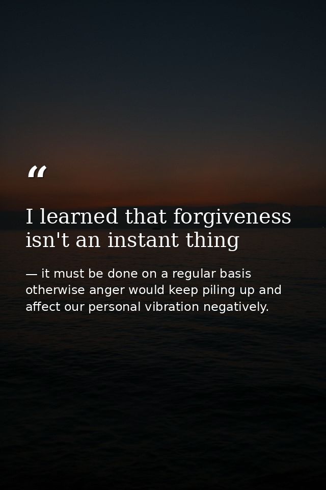 I learned that forgiveness isn't an instant thing — it must be done on a regular basis otherwise anger would keep piling up and affect our personal vibration negatively.
