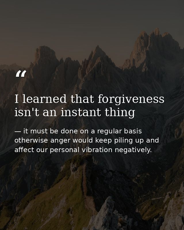 I learned that forgiveness isn't an instant thing — it must be done on a regular basis otherwise anger would keep piling up and affect our personal vibration negatively.