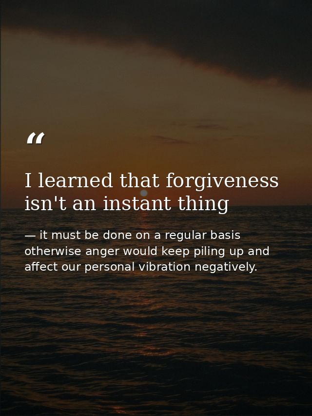 I learned that forgiveness isn't an instant thing — it must be done on a regular basis otherwise anger would keep piling up and affect our personal vibration negatively.