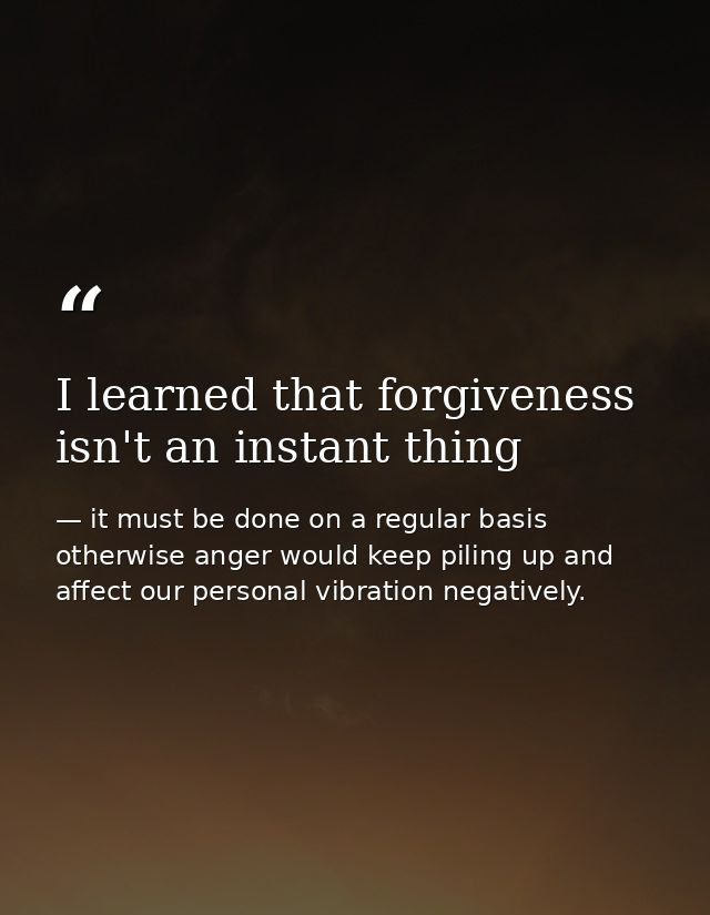I learned that forgiveness isn't an instant thing — it must be done on a regular basis otherwise anger would keep piling up and affect our personal vibration negatively.