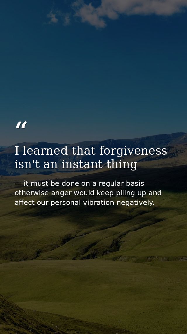 I learned that forgiveness isn't an instant thing — it must be done on a regular basis otherwise anger would keep piling up and affect our personal vibration negatively.