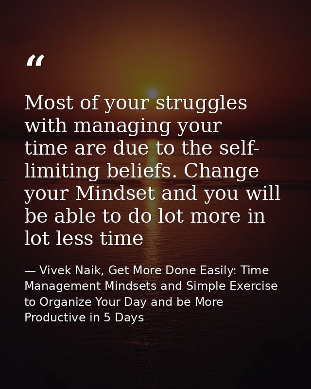 Most of your struggles with managing your time are due to the self- limiting beliefs. Change your Mindset and you will b — Vivek Naik, Get More Done Easily: Time Management Mindsets and Simple Exercise to Organize Your Day and be More Productive in 5 Days