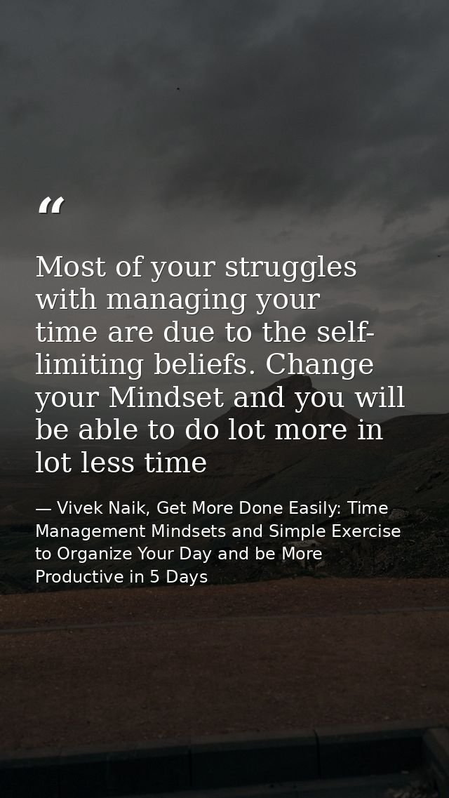 Most of your struggles with managing your time are due to the self- limiting beliefs. Change your Mindset and you will b — Vivek Naik, Get More Done Easily: Time Management Mindsets and Simple Exercise to Organize Your Day and be More Productive in 5 Days