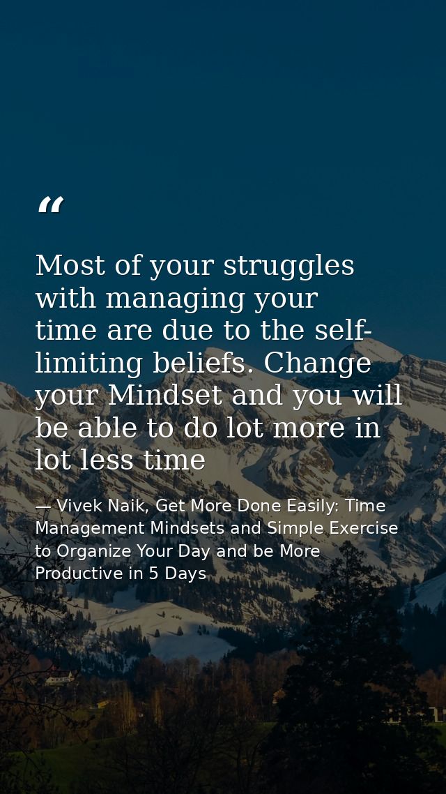 Most of your struggles with managing your time are due to the self- limiting beliefs. Change your Mindset and you will b — Vivek Naik, Get More Done Easily: Time Management Mindsets and Simple Exercise to Organize Your Day and be More Productive in 5 Days