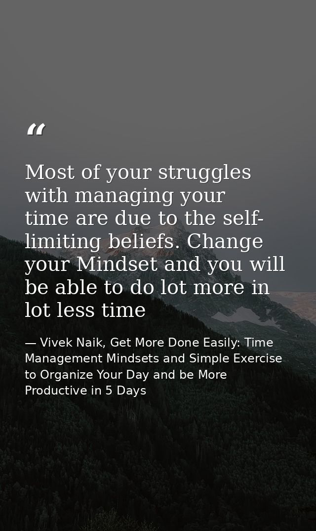 Most of your struggles with managing your time are due to the self- limiting beliefs. Change your Mindset and you will b — Vivek Naik, Get More Done Easily: Time Management Mindsets and Simple Exercise to Organize Your Day and be More Productive in 5 Days