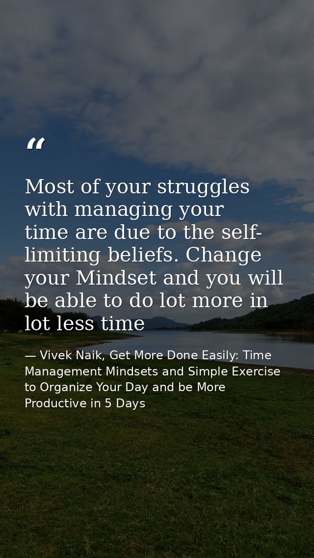 Most of your struggles with managing your time are due to the self- limiting beliefs. Change your Mindset and you will b — Vivek Naik, Get More Done Easily: Time Management Mindsets and Simple Exercise to Organize Your Day and be More Productive in 5 Days