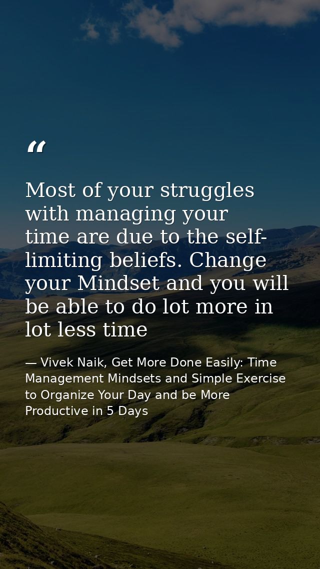 Most of your struggles with managing your time are due to the self- limiting beliefs. Change your Mindset and you will b — Vivek Naik, Get More Done Easily: Time Management Mindsets and Simple Exercise to Organize Your Day and be More Productive in 5 Days