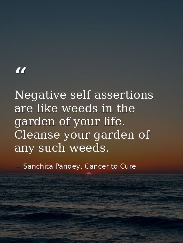 Negative self assertions are like weeds in the garden of your life. Cleanse your garden of any such weeds. — Sanchita Pandey, Cancer to Cure