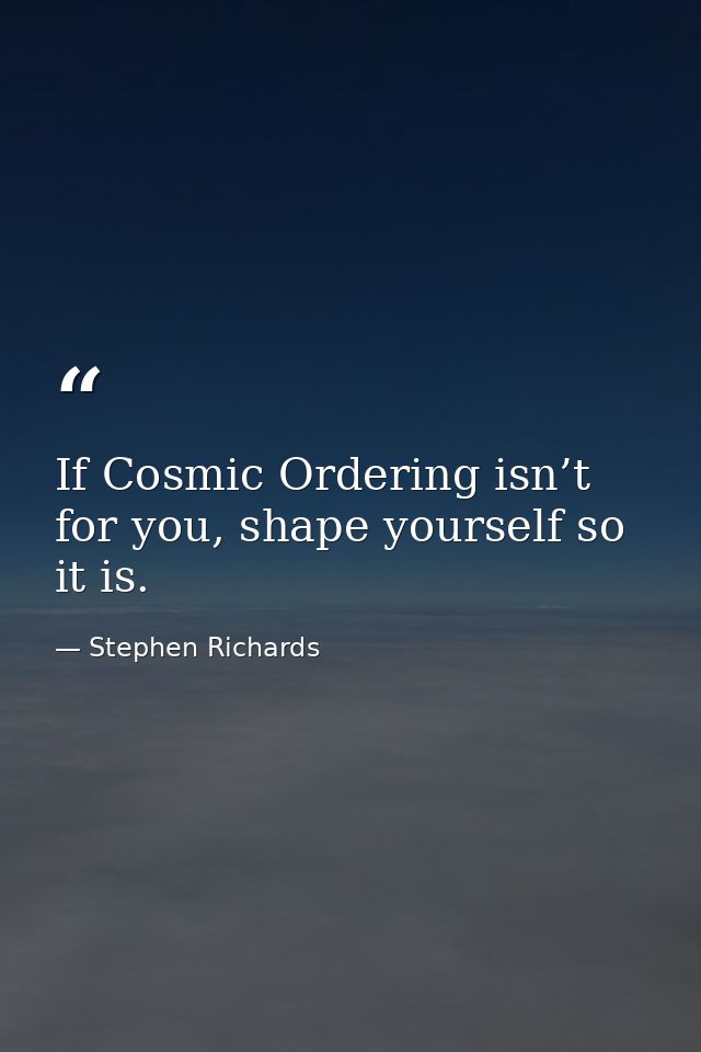 If Cosmic Ordering isn’t for you, shape yourself so it is. — Stephen Richards