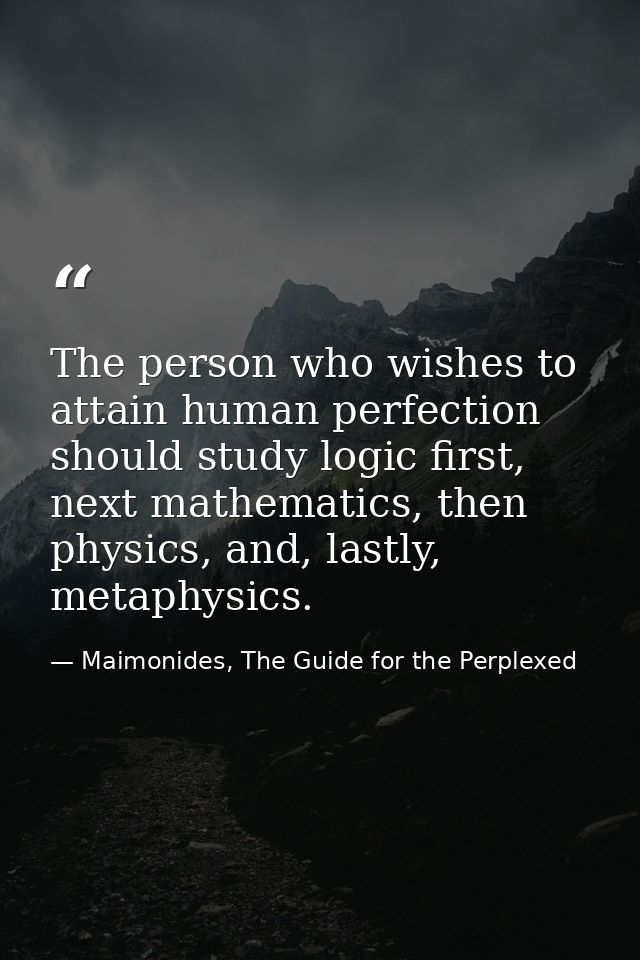 The person who wishes to attain human perfection should study logic first, next mathematics, then physics, and, lastly,  — Maimonides, The Guide for the Perplexed