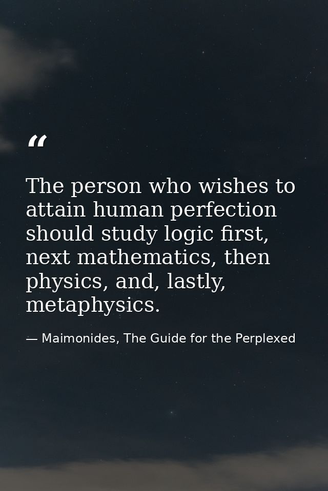 The person who wishes to attain human perfection should study logic first, next mathematics, then physics, and, lastly,  — Maimonides, The Guide for the Perplexed