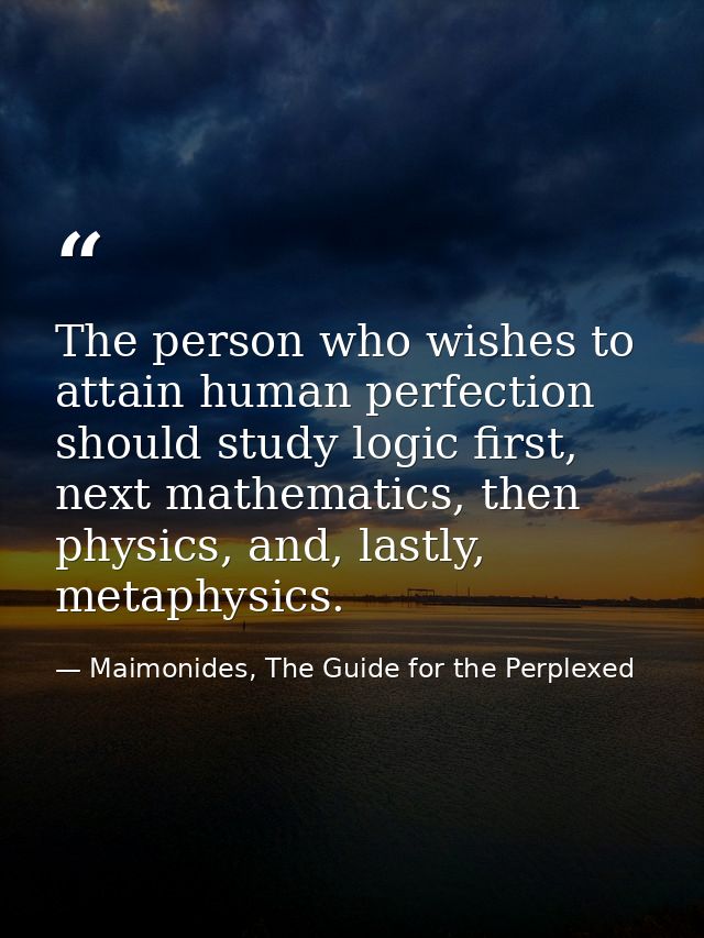 The person who wishes to attain human perfection should study logic first, next mathematics, then physics, and, lastly,  — Maimonides, The Guide for the Perplexed