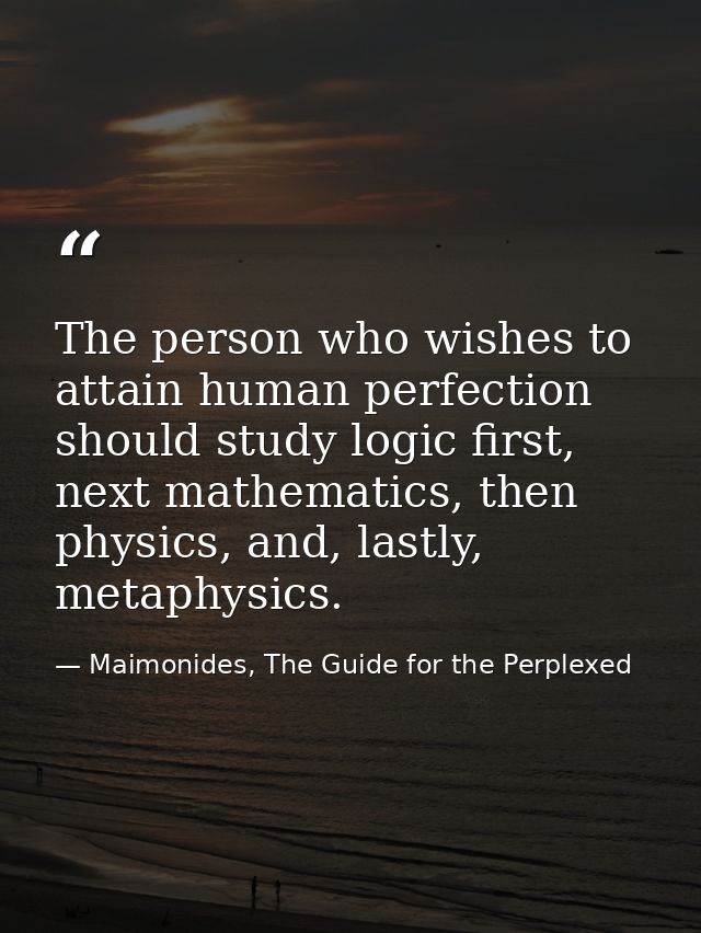 The person who wishes to attain human perfection should study logic first, next mathematics, then physics, and, lastly,  — Maimonides, The Guide for the Perplexed