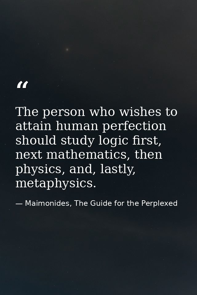 The person who wishes to attain human perfection should study logic first, next mathematics, then physics, and, lastly,  — Maimonides, The Guide for the Perplexed