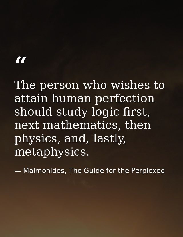 The person who wishes to attain human perfection should study logic first, next mathematics, then physics, and, lastly,  — Maimonides, The Guide for the Perplexed