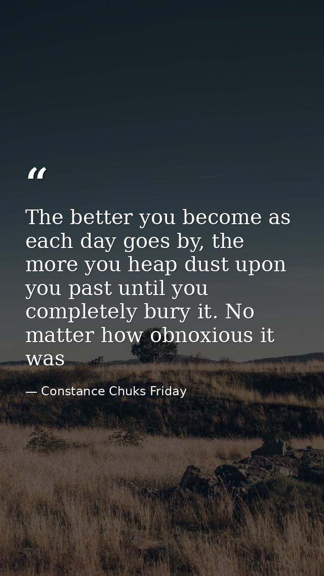 The better you become as each day goes by, the more you heap dust upon you past until you completely bury it. No matter  — Constance Chuks Friday