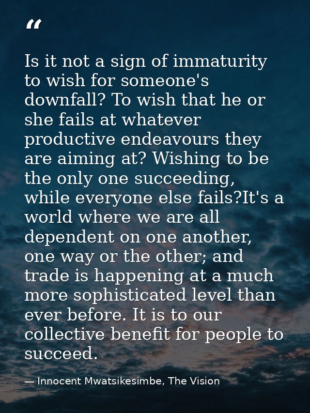 Is it not a sign of immaturity to wish for someone's downfall? To wish that he or she fails at whatever productive endea — Innocent Mwatsikesimbe, The Vision