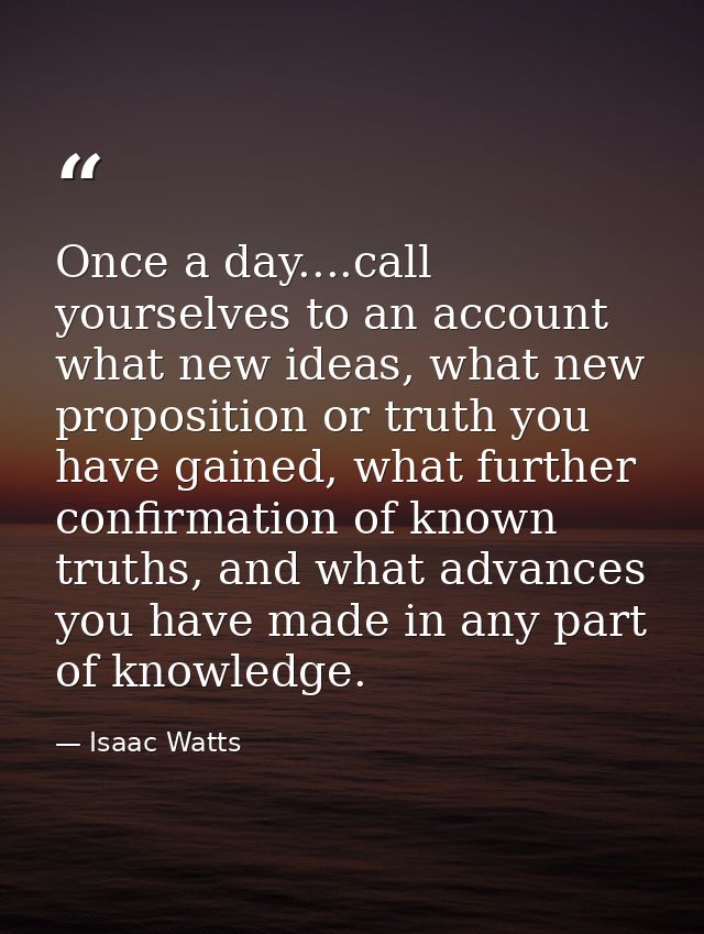 Once a day....call yourselves to an account what new ideas, what new proposition or truth you have gained, what further  — Isaac Watts