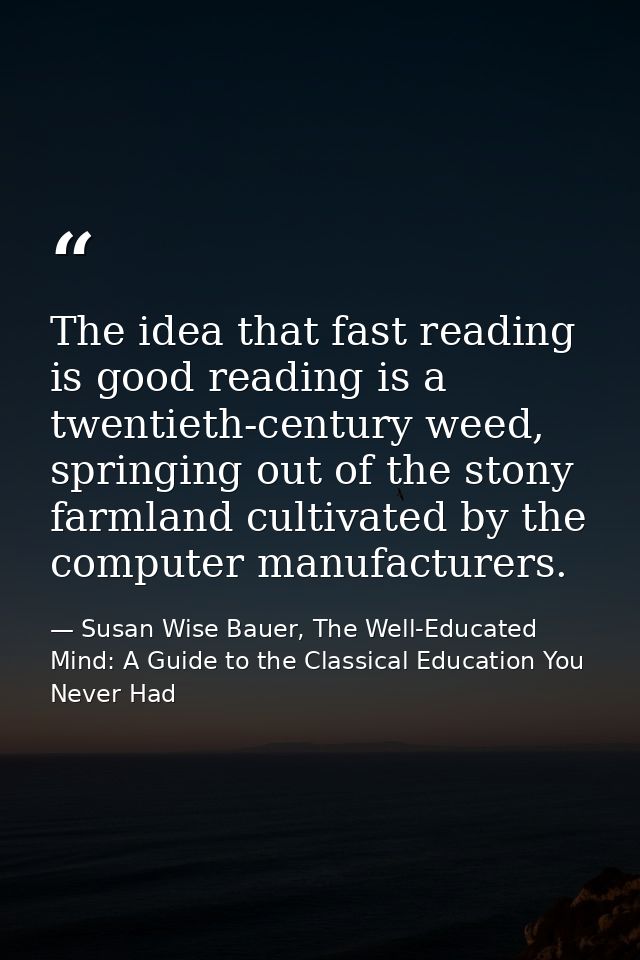 The idea that fast reading is good reading is a twentieth-century weed, springing out of the stony farmland cultivated b — Susan Wise Bauer, The Well-Educated Mind: A Guide to the Classical Education You Never Had