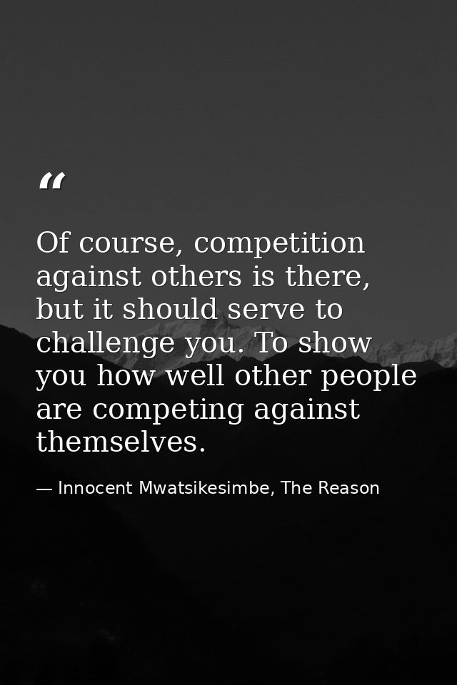 Of course, competition against others is there, but it should serve to challenge you. To show you how well other people  — Innocent Mwatsikesimbe, The Reason