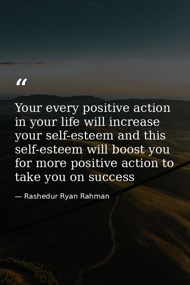 Your every positive action in your life will increase your self-esteem and this self-esteem will boost you for more posi — Rashedur Ryan Rahman