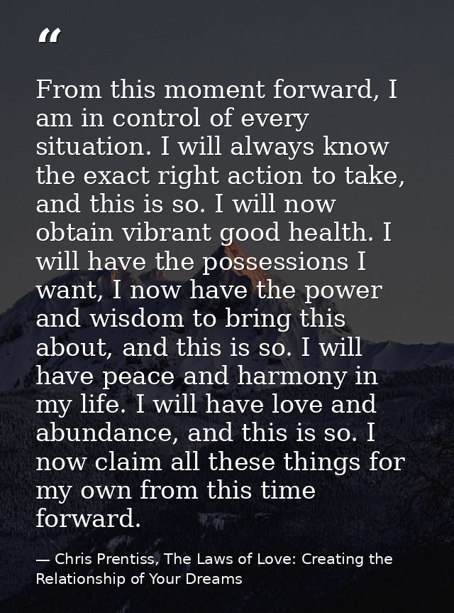 From this moment forward, I am in control of every situation. I will always know the exact right action to take, and thi — Chris Prentiss, The Laws of Love: Creating the Relationship of Your Dreams