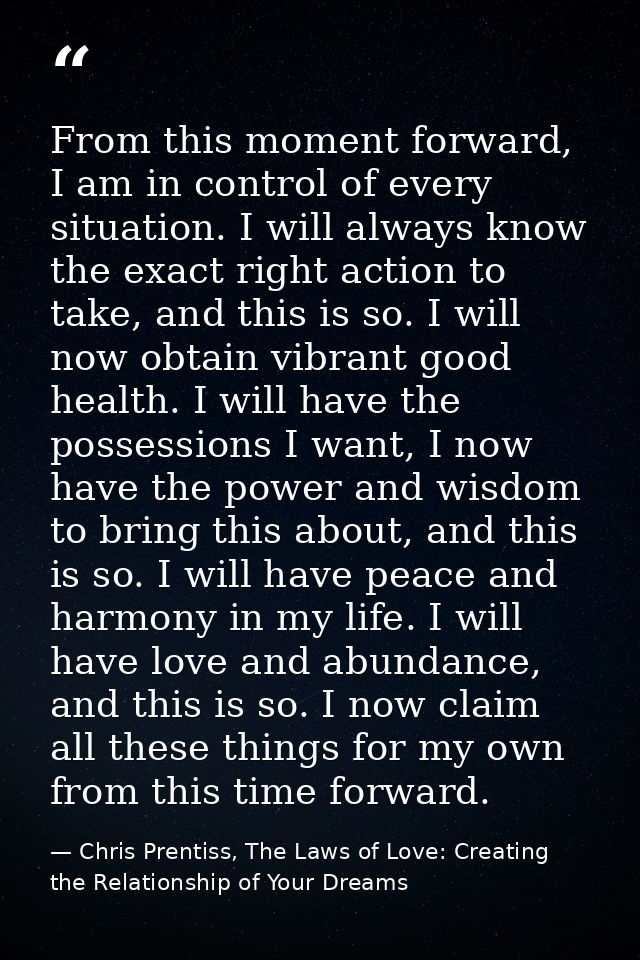 From this moment forward, I am in control of every situation. I will always know the exact right action to take, and thi — Chris Prentiss, The Laws of Love: Creating the Relationship of Your Dreams