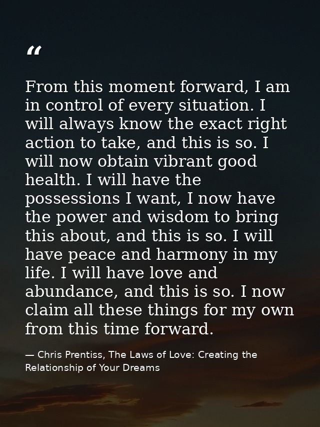 From this moment forward, I am in control of every situation. I will always know the exact right action to take, and thi — Chris Prentiss, The Laws of Love: Creating the Relationship of Your Dreams