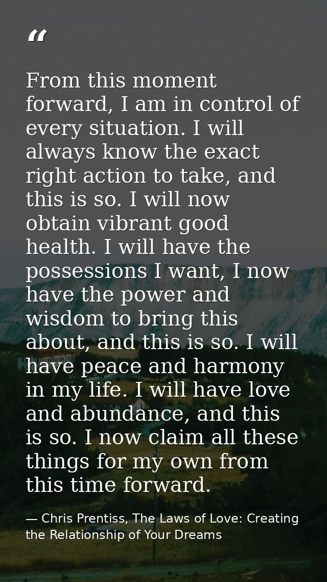 From this moment forward, I am in control of every situation. I will always know the exact right action to take, and thi — Chris Prentiss, The Laws of Love: Creating the Relationship of Your Dreams