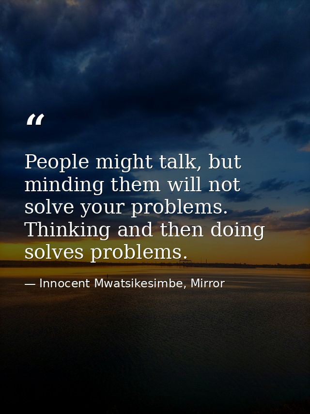 People might talk, but minding them will not solve your problems. Thinking and then doing solves problems. — Innocent Mwatsikesimbe, Mirror