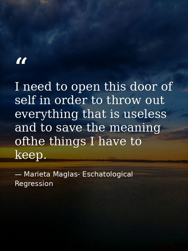 I need to open this door of self in order to throw out everything that is useless and to save the meaning ofthe things I — Marieta Maglas- Eschatological Regression