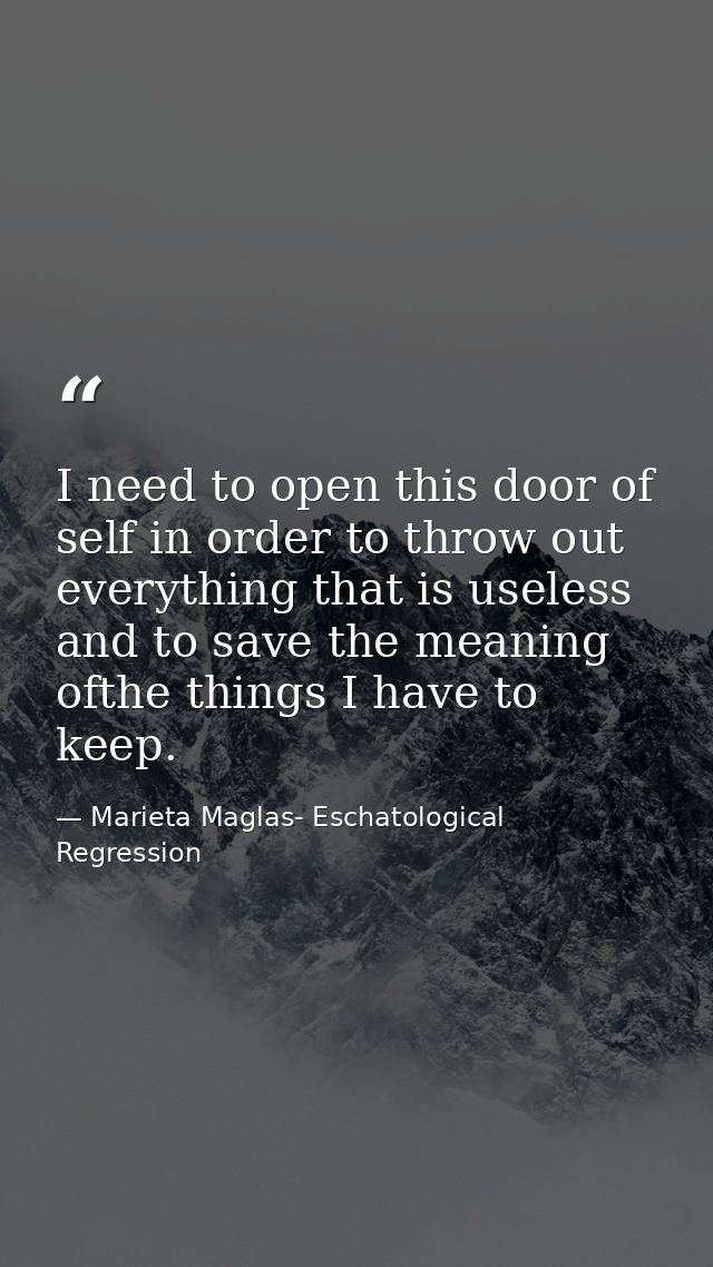 I need to open this door of self in order to throw out everything that is useless and to save the meaning ofthe things I — Marieta Maglas- Eschatological Regression