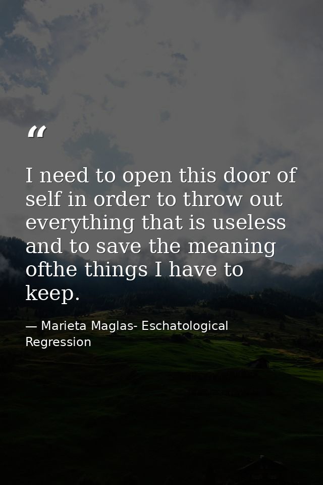 I need to open this door of self in order to throw out everything that is useless and to save the meaning ofthe things I — Marieta Maglas- Eschatological Regression