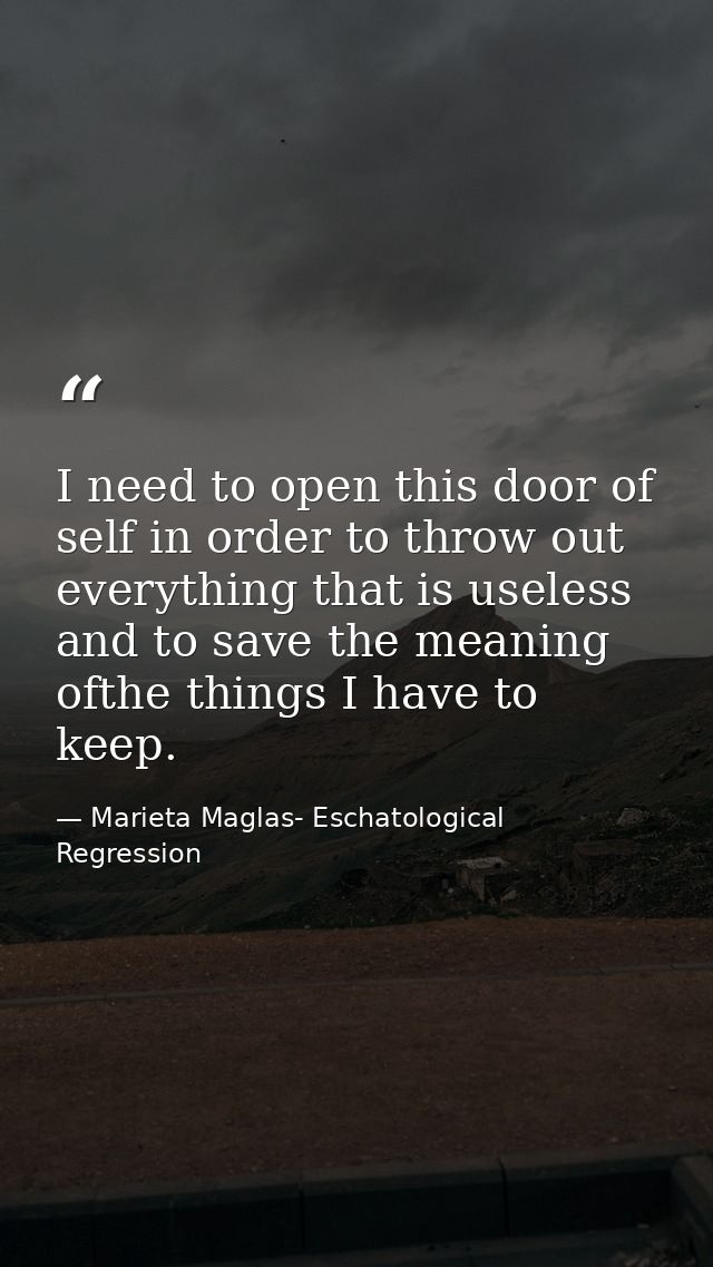 I need to open this door of self in order to throw out everything that is useless and to save the meaning ofthe things I — Marieta Maglas- Eschatological Regression