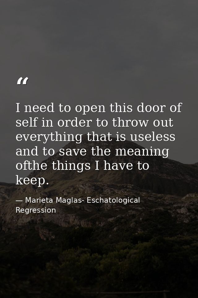 I need to open this door of self in order to throw out everything that is useless and to save the meaning ofthe things I — Marieta Maglas- Eschatological Regression