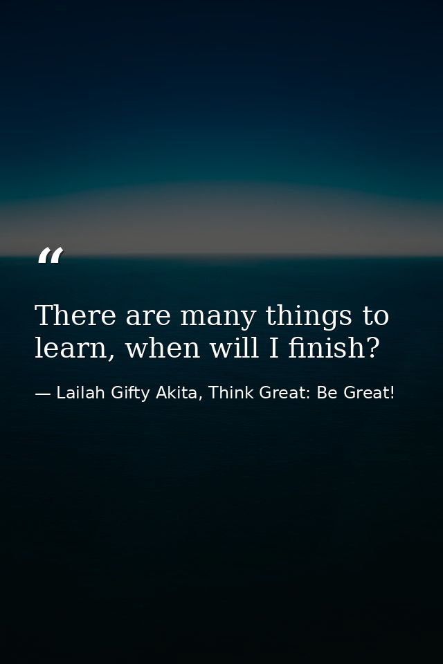 There are many things to learn, when will I finish? — Lailah Gifty Akita, Think Great: Be Great!