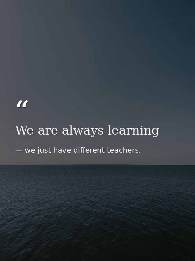 We are always learning — we just have different teachers.