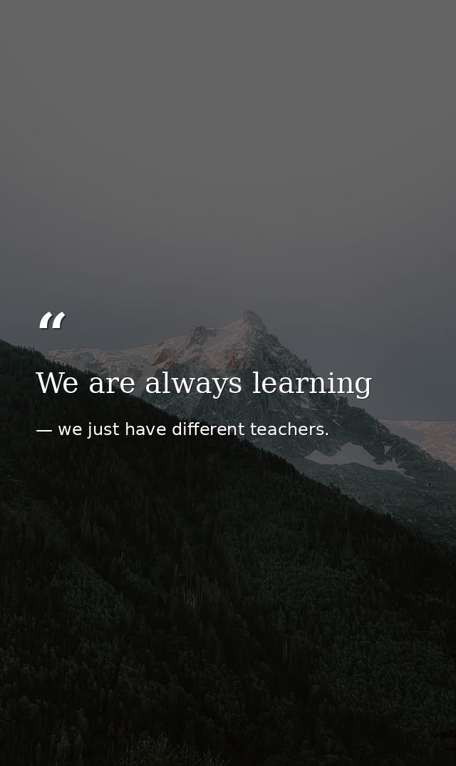 We are always learning — we just have different teachers.