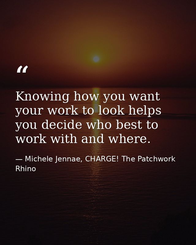 Knowing how you want your work to look helps you decide who best to work with and where. — Michele Jennae, CHARGE! The Patchwork Rhino