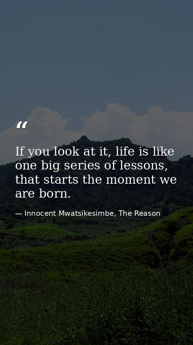 If you look at it, life is like one big series of lessons, that starts the moment we are born. — Innocent Mwatsikesimbe, The Reason