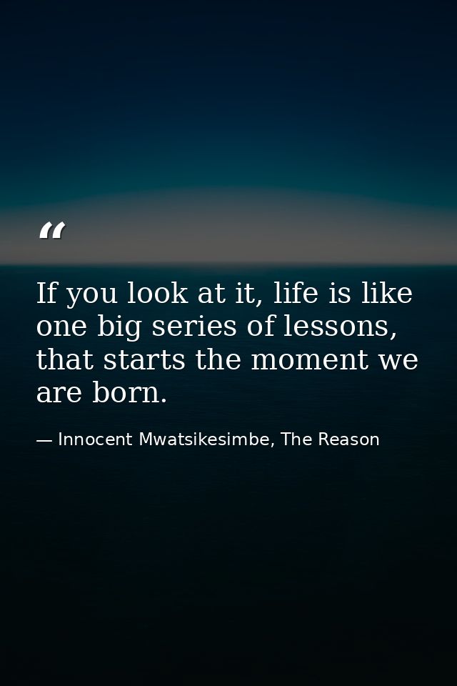 If you look at it, life is like one big series of lessons, that starts the moment we are born. — Innocent Mwatsikesimbe, The Reason