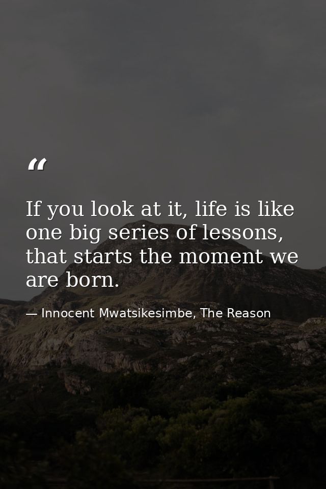 If you look at it, life is like one big series of lessons, that starts the moment we are born. — Innocent Mwatsikesimbe, The Reason
