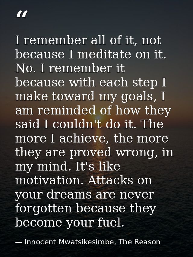 I remember all of it, not because I meditate on it. No. I remember it because with each step I make toward my goals, I a — Innocent Mwatsikesimbe, The Reason