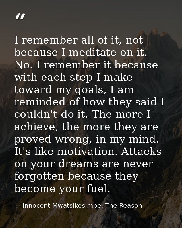 I remember all of it, not because I meditate on it. No. I remember it because with each step I make toward my goals, I a — Innocent Mwatsikesimbe, The Reason