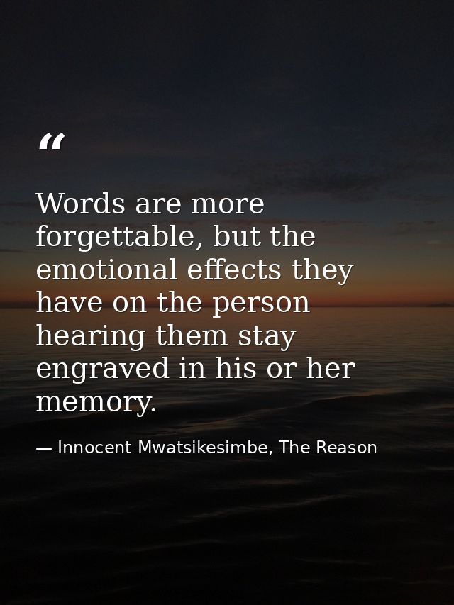 Words are more forgettable, but the emotional effects they have on the person hearing them stay engraved in his or her m — Innocent Mwatsikesimbe, The Reason