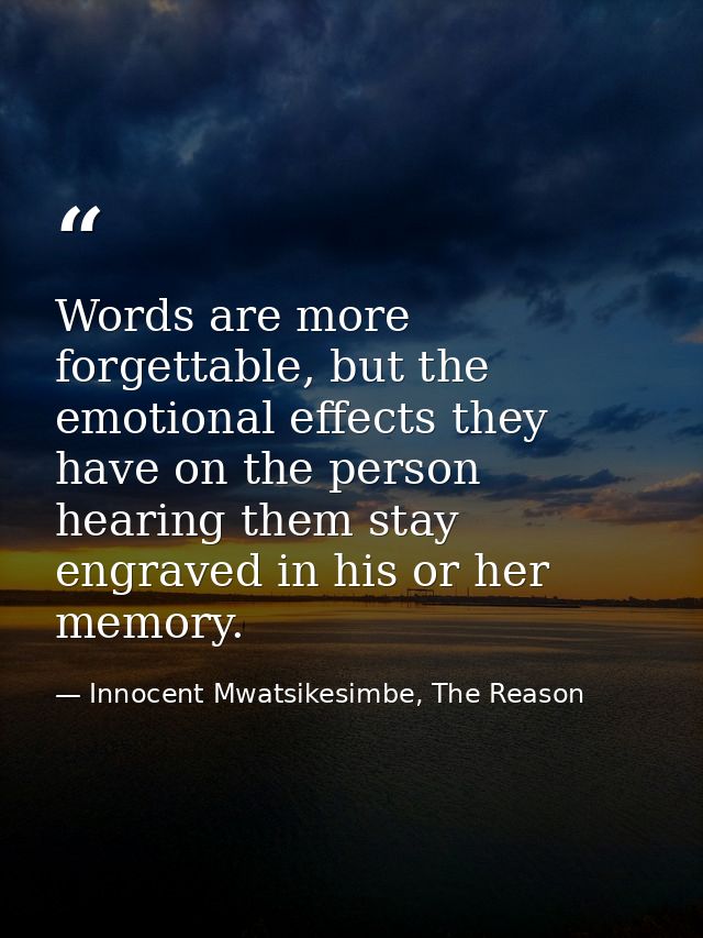 Words are more forgettable, but the emotional effects they have on the person hearing them stay engraved in his or her m — Innocent Mwatsikesimbe, The Reason
