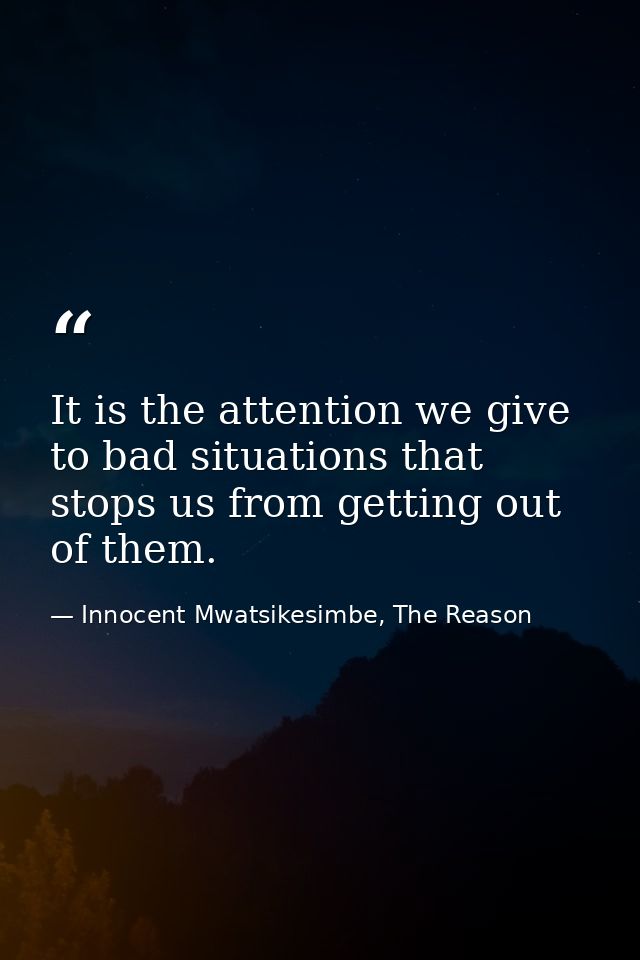 It is the attention we give to bad situations that stops us from getting out of them. — Innocent Mwatsikesimbe, The Reason